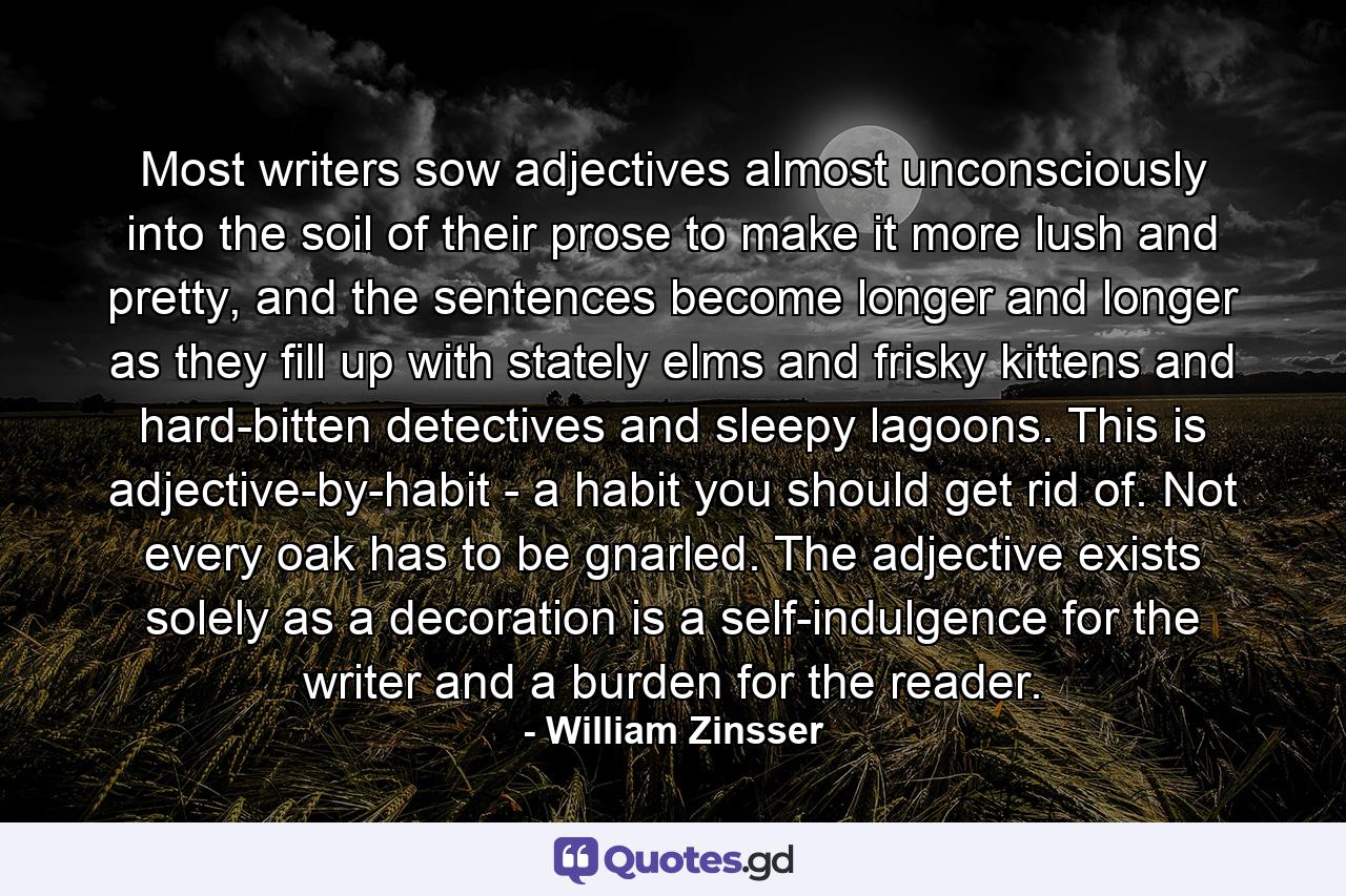 Most writers sow adjectives almost unconsciously into the soil of their prose to make it more lush and pretty, and the sentences become longer and longer as they fill up with stately elms and frisky kittens and hard-bitten detectives and sleepy lagoons. This is adjective-by-habit - a habit you should get rid of. Not every oak has to be gnarled. The adjective exists solely as a decoration is a self-indulgence for the writer and a burden for the reader. - Quote by William Zinsser