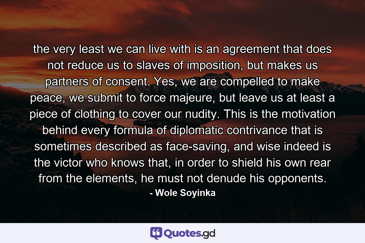 the very least we can live with is an agreement that does not reduce us to slaves of imposition, but makes us partners of consent. Yes, we are compelled to make peace, we submit to force majeure, but leave us at least a piece of clothing to cover our nudity. This is the motivation behind every formula of diplomatic contrivance that is sometimes described as face-saving, and wise indeed is the victor who knows that, in order to shield his own rear from the elements, he must not denude his opponents. - Quote by Wole Soyinka