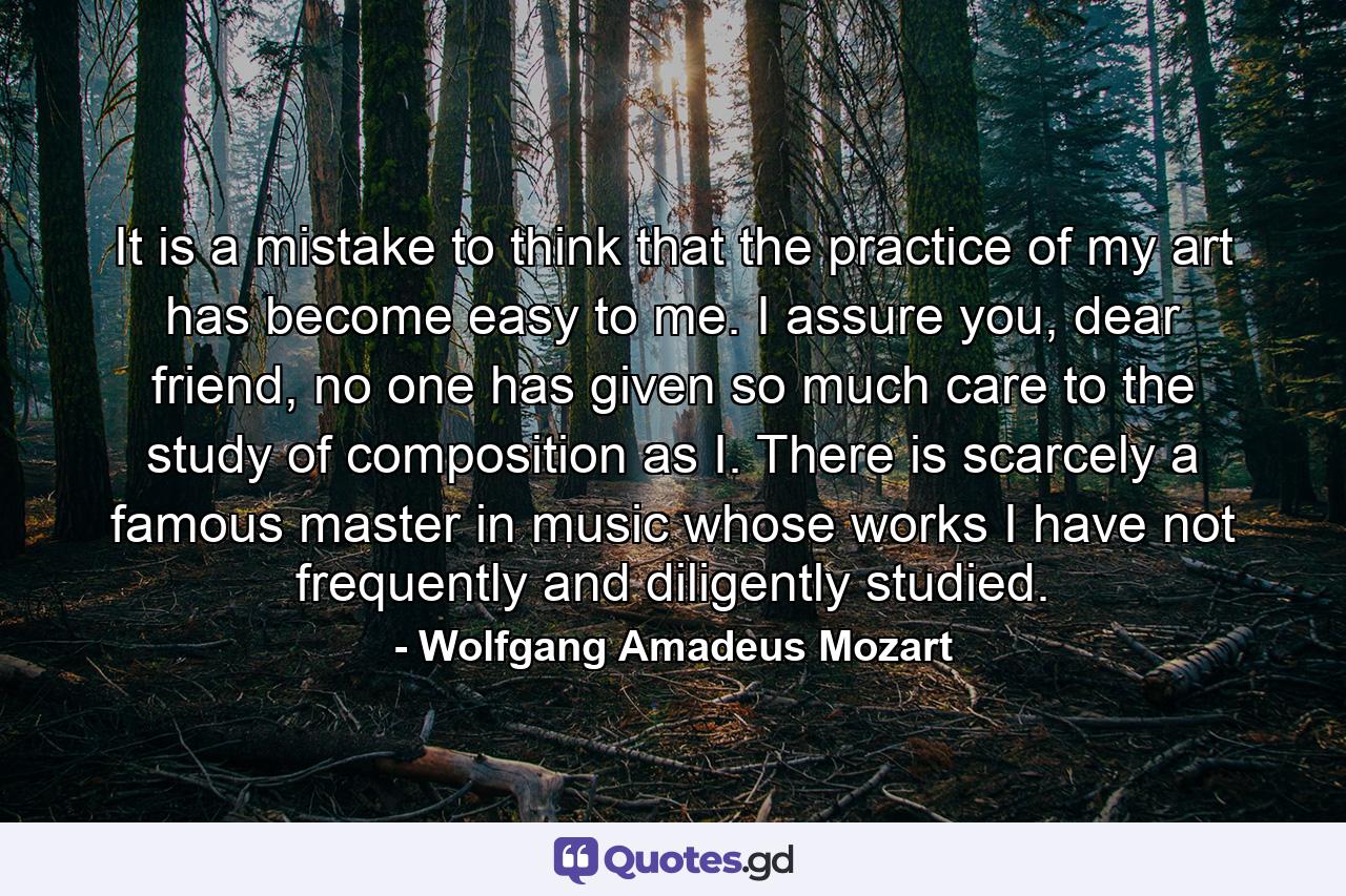 It is a mistake to think that the practice of my art has become easy to me. I assure you, dear friend, no one has given so much care to the study of composition as I. There is scarcely a famous master in music whose works I have not frequently and diligently studied. - Quote by Wolfgang Amadeus Mozart