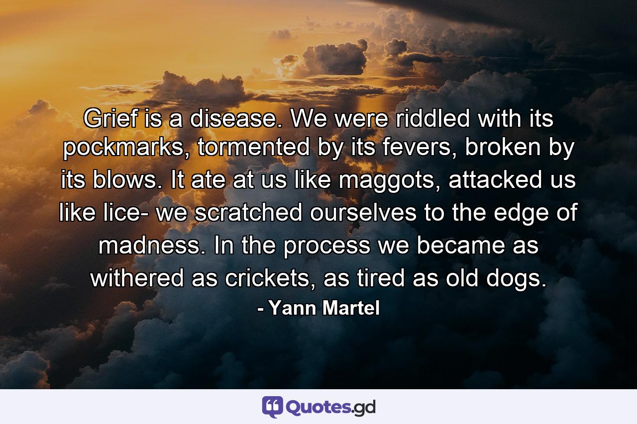 Grief is a disease. We were riddled with its pockmarks, tormented by its fevers, broken by its blows. It ate at us like maggots, attacked us like lice- we scratched ourselves to the edge of madness. In the process we became as withered as crickets, as tired as old dogs. - Quote by Yann Martel