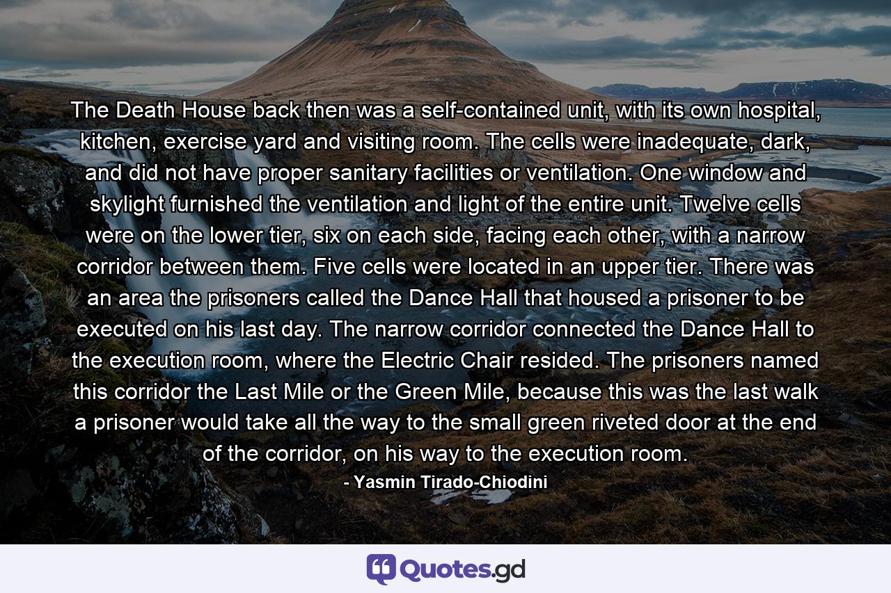 The Death House back then was a self-contained unit, with its own hospital, kitchen, exercise yard and visiting room. The cells were inadequate, dark, and did not have proper sanitary facilities or ventilation. One window and skylight furnished the ventilation and light of the entire unit. Twelve cells were on the lower tier, six on each side, facing each other, with a narrow corridor between them. Five cells were located in an upper tier. There was an area the prisoners called the Dance Hall that housed a prisoner to be executed on his last day. The narrow corridor connected the Dance Hall to the execution room, where the Electric Chair resided. The prisoners named this corridor the Last Mile or the Green Mile, because this was the last walk a prisoner would take all the way to the small green riveted door at the end of the corridor, on his way to the execution room. - Quote by Yasmin Tirado-Chiodini