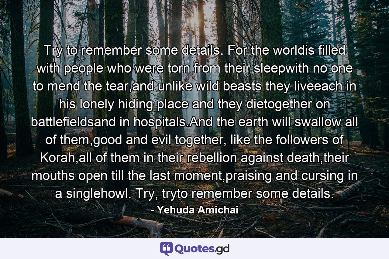 Try to remember some details. For the worldis filled with people who were torn from their sleepwith no one to mend the tear,and unlike wild beasts they liveeach in his lonely hiding place and they dietogether on battlefieldsand in hospitals.And the earth will swallow all of them,good and evil together, like the followers of Korah,all of them in their rebellion against death,their mouths open till the last moment,praising and cursing in a singlehowl. Try, tryto remember some details. - Quote by Yehuda Amichai