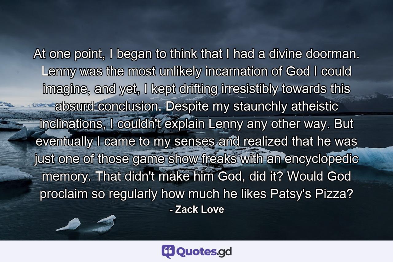 At one point, I began to think that I had a divine doorman. Lenny was the most unlikely incarnation of God I could imagine, and yet, I kept drifting irresistibly towards this absurd conclusion. Despite my staunchly atheistic inclinations, I couldn't explain Lenny any other way. But eventually I came to my senses and realized that he was just one of those game show freaks with an encyclopedic memory. That didn't make him God, did it? Would God proclaim so regularly how much he likes Patsy's Pizza? - Quote by Zack Love
