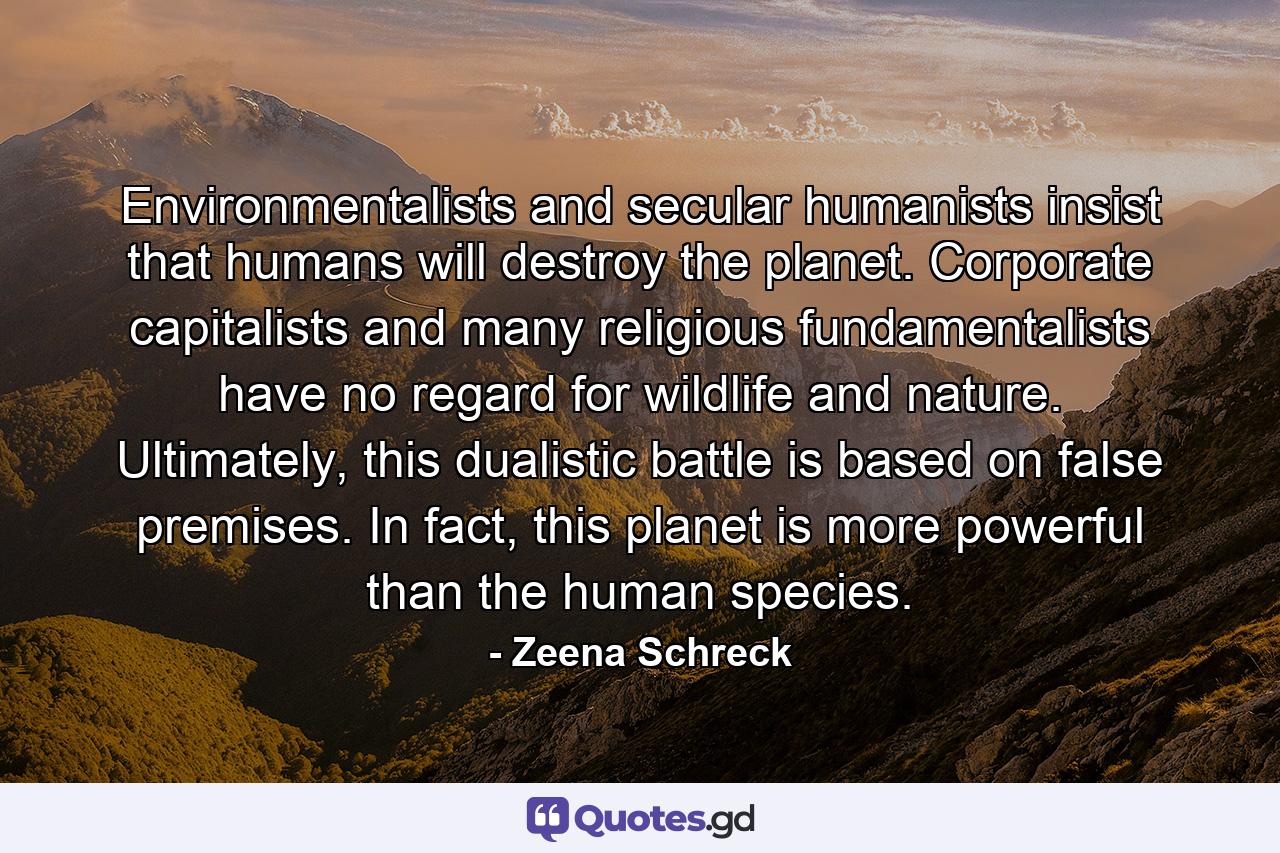 Environmentalists and secular humanists insist that humans will destroy the planet. Corporate capitalists and many religious fundamentalists have no regard for wildlife and nature. Ultimately, this dualistic battle is based on false premises. In fact, this planet is more powerful than the human species. - Quote by Zeena Schreck