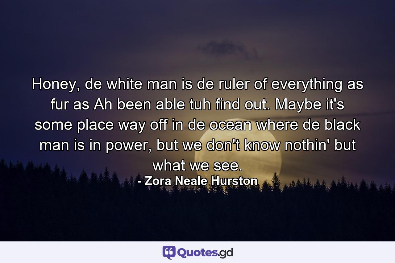 Honey, de white man is de ruler of everything as fur as Ah been able tuh find out. Maybe it's some place way off in de ocean where de black man is in power, but we don't know nothin' but what we see. - Quote by Zora Neale Hurston