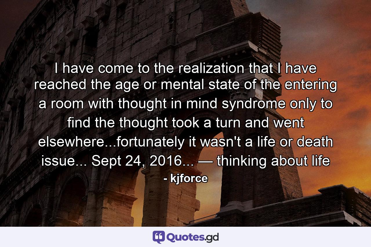 I have come to the realization that I have reached the age or mental state of the entering a room with thought in mind syndrome only to find the thought took a turn and went elsewhere...fortunately it wasn't a life or death issue... Sept 24, 2016... — thinking about life - Quote by kjforce