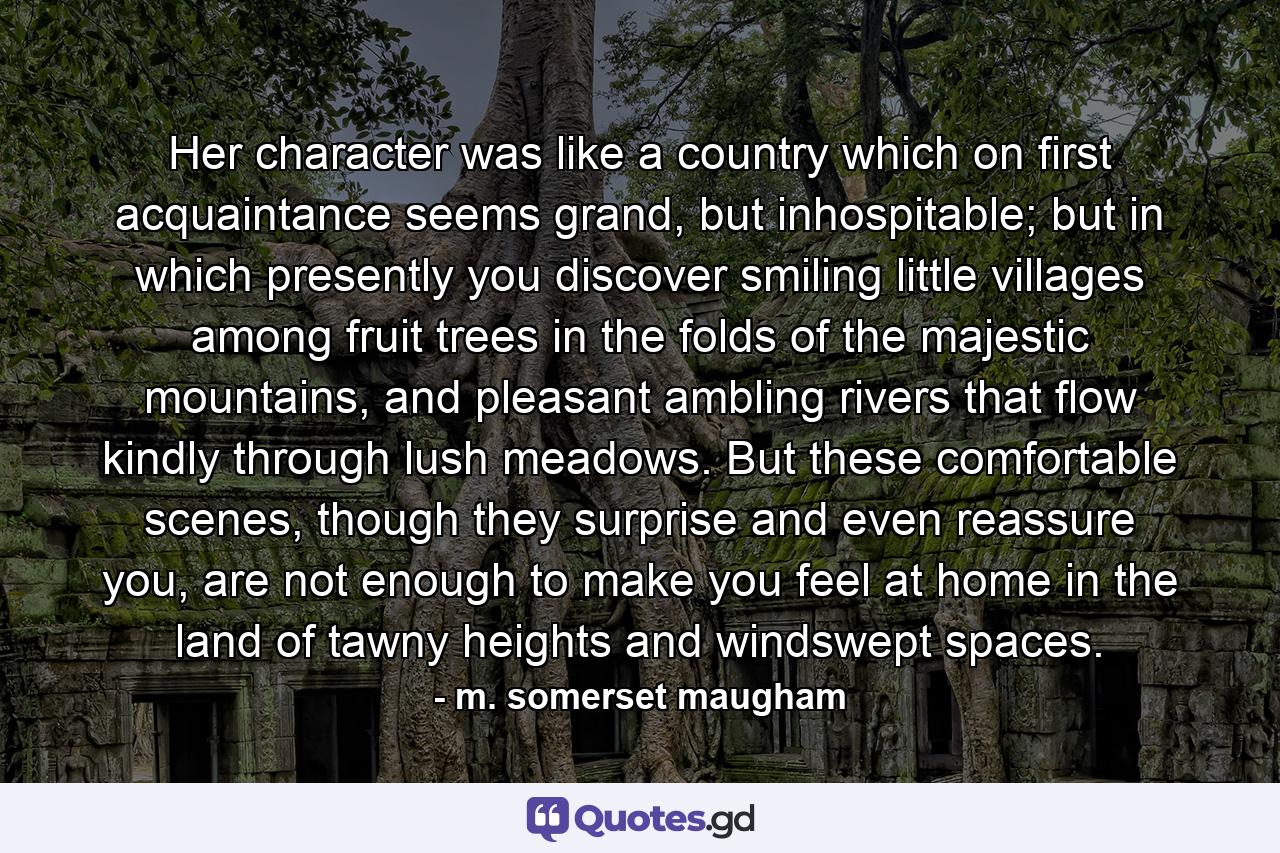 Her character was like a country which on first acquaintance seems grand, but inhospitable; but in which presently you discover smiling little villages among fruit trees in the folds of the majestic mountains, and pleasant ambling rivers that flow kindly through lush meadows. But these comfortable scenes, though they surprise and even reassure you, are not enough to make you feel at home in the land of tawny heights and windswept spaces. - Quote by m. somerset maugham