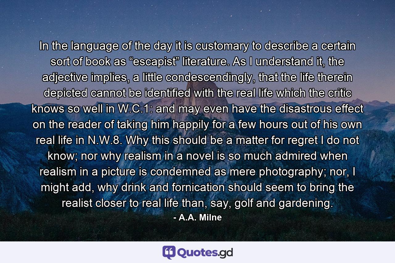 In the language of the day it is customary to describe a certain sort of book as “escapist” literature. As I understand it, the adjective implies, a little condescendingly, that the life therein depicted cannot be identified with the real life which the critic knows so well in W.C.1: and may even have the disastrous effect on the reader of taking him happily for a few hours out of his own real life in N.W.8. Why this should be a matter for regret I do not know; nor why realism in a novel is so much admired when realism in a picture is condemned as mere photography; nor, I might add, why drink and fornication should seem to bring the realist closer to real life than, say, golf and gardening. - Quote by A.A. Milne