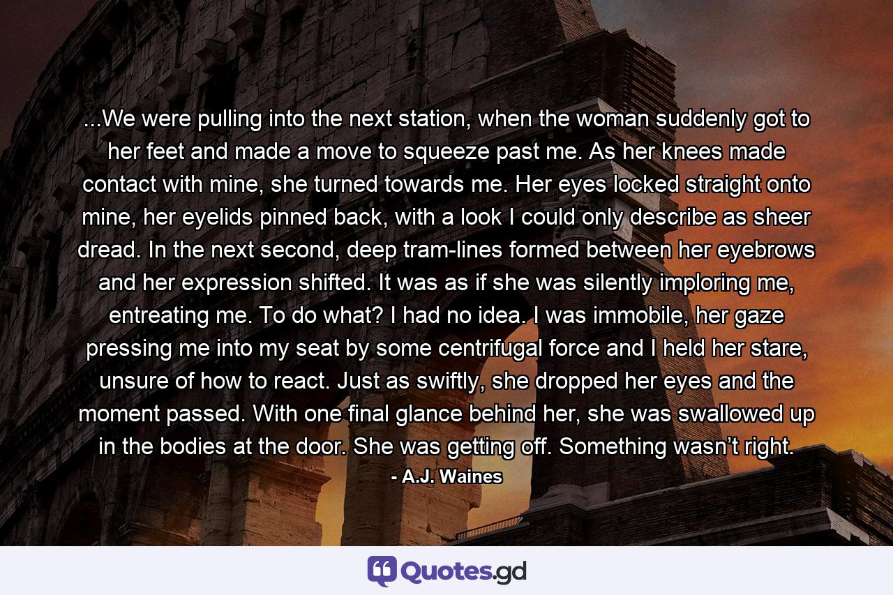 ...We were pulling into the next station, when the woman suddenly got to her feet and made a move to squeeze past me. As her knees made contact with mine, she turned towards me. Her eyes locked straight onto mine, her eyelids pinned back, with a look I could only describe as sheer dread. In the next second, deep tram-lines formed between her eyebrows and her expression shifted. It was as if she was silently imploring me, entreating me. To do what? I had no idea. I was immobile, her gaze pressing me into my seat by some centrifugal force and I held her stare, unsure of how to react. Just as swiftly, she dropped her eyes and the moment passed. With one final glance behind her, she was swallowed up in the bodies at the door. She was getting off. Something wasn’t right. - Quote by A.J. Waines