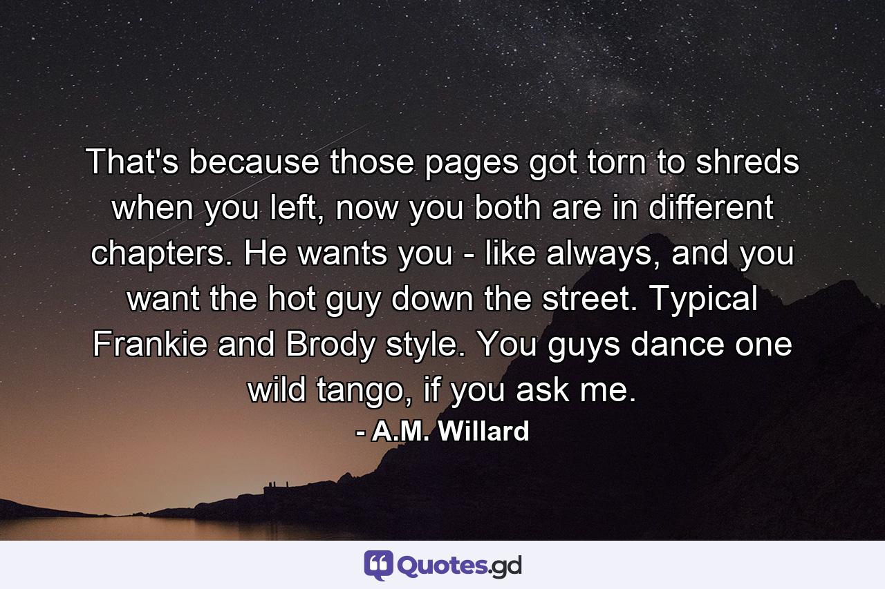 That's because those pages got torn to shreds when you left, now you both are in different chapters. He wants you - like always, and you want the hot guy down the street. Typical Frankie and Brody style. You guys dance one wild tango, if you ask me. - Quote by A.M. Willard