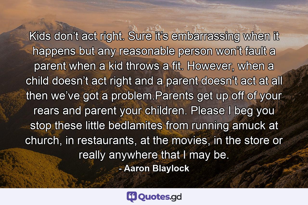 Kids don’t act right. Sure it’s embarrassing when it happens but any reasonable person won’t fault a parent when a kid throws a fit. However, when a child doesn’t act right and a parent doesn’t act at all then we’ve got a problem.Parents get up off of your rears and parent your children. Please I beg you stop these little bedlamites from running amuck at church, in restaurants, at the movies, in the store or really anywhere that I may be. - Quote by Aaron Blaylock