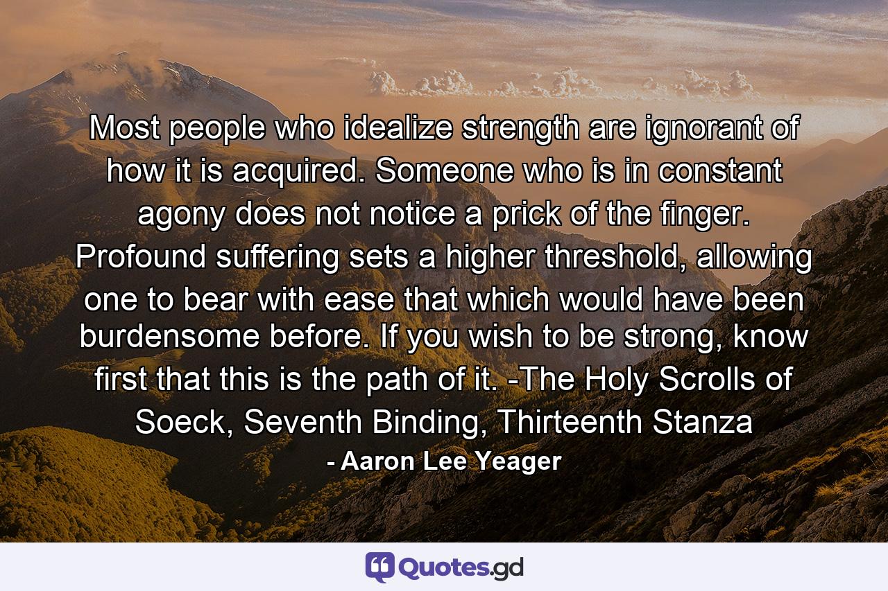 Most people who idealize strength are ignorant of how it is acquired. Someone who is in constant agony does not notice a prick of the finger. Profound suffering sets a higher threshold, allowing one to bear with ease that which would have been burdensome before. If you wish to be strong, know first that this is the path of it. -The Holy Scrolls of Soeck, Seventh Binding, Thirteenth Stanza - Quote by Aaron Lee Yeager