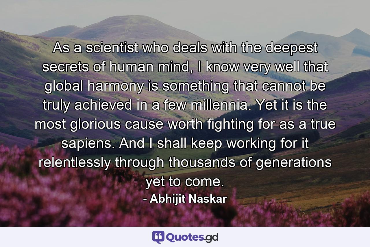 As a scientist who deals with the deepest secrets of human mind, I know very well that global harmony is something that cannot be truly achieved in a few millennia. Yet it is the most glorious cause worth fighting for as a true sapiens. And I shall keep working for it relentlessly through thousands of generations yet to come. - Quote by Abhijit Naskar