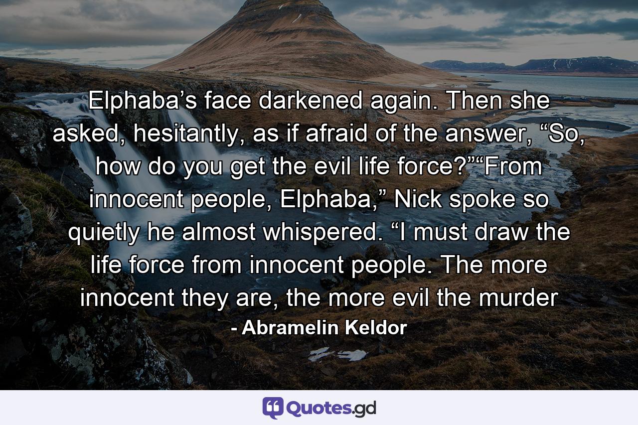 Elphaba’s face darkened again. Then she asked, hesitantly, as if afraid of the answer, “So, how do you get the evil life force?”“From innocent people, Elphaba,” Nick spoke so quietly he almost whispered. “I must draw the life force from innocent people. The more innocent they are, the more evil the murder - Quote by Abramelin Keldor