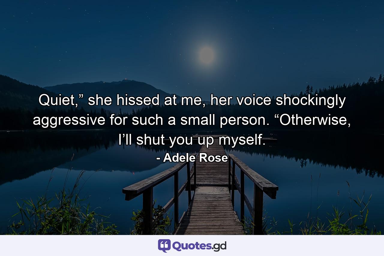 Quiet,” she hissed at me, her voice shockingly aggressive for such a small person. “Otherwise, I’ll shut you up myself. - Quote by Adele Rose