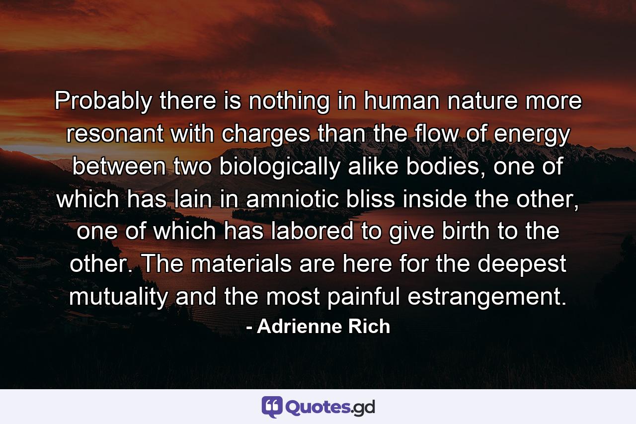 Probably there is nothing in human nature more resonant with charges than the flow of energy between two biologically alike bodies, one of which has lain in amniotic bliss inside the other, one of which has labored to give birth to the other. The materials are here for the deepest mutuality and the most painful estrangement. - Quote by Adrienne Rich