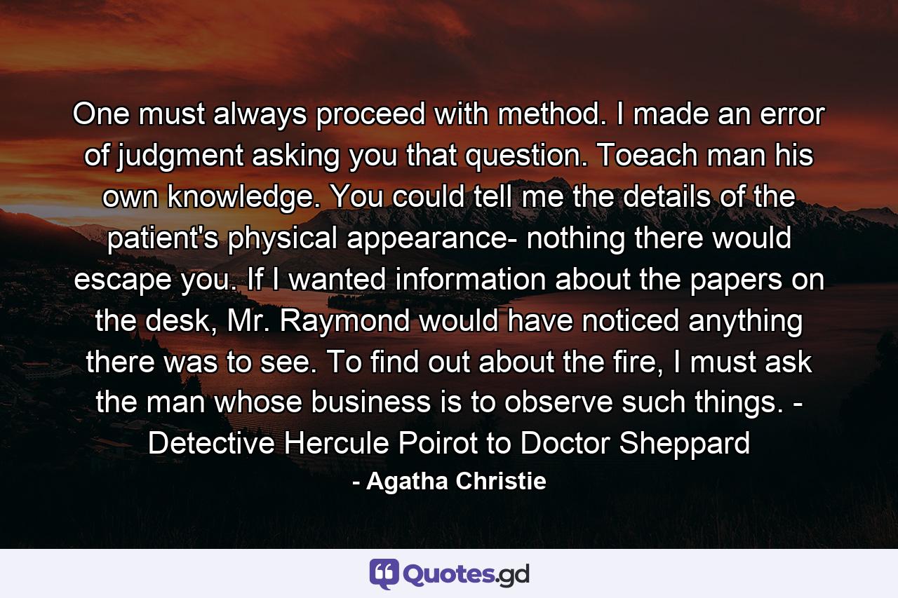 One must always proceed with method. I made an error of judgment asking you that question. Toeach man his own knowledge. You could tell me the details of the patient's physical appearance- nothing there would escape you. If I wanted information about the papers on the desk, Mr. Raymond would have noticed anything there was to see. To find out about the fire, I must ask the man whose business is to observe such things. - Detective Hercule Poirot to Doctor Sheppard - Quote by Agatha Christie