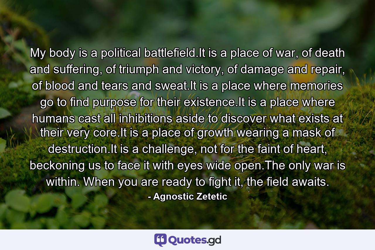 My body is a political battlefield.It is a place of war, of death and suffering, of triumph and victory, of damage and repair, of blood and tears and sweat.It is a place where memories go to find purpose for their existence.It is a place where humans cast all inhibitions aside to discover what exists at their very core.It is a place of growth wearing a mask of destruction.It is a challenge, not for the faint of heart, beckoning us to face it with eyes wide open.The only war is within. When you are ready to fight it, the field awaits. - Quote by Agnostic Zetetic