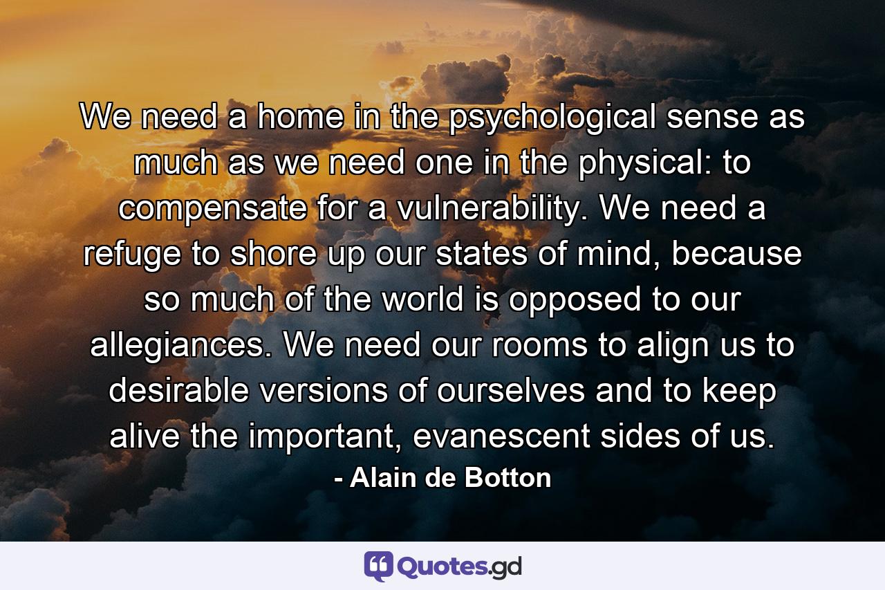 We need a home in the psychological sense as much as we need one in the physical: to compensate for a vulnerability. We need a refuge to shore up our states of mind, because so much of the world is opposed to our allegiances. We need our rooms to align us to desirable versions of ourselves and to keep alive the important, evanescent sides of us. - Quote by Alain de Botton