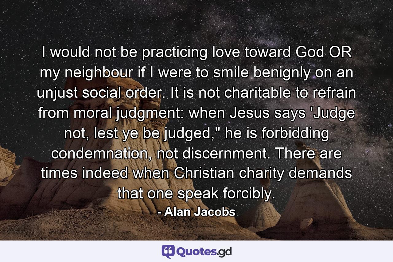 I would not be practicing love toward God OR my neighbour if I were to smile benignly on an unjust social order. It is not charitable to refrain from moral judgment: when Jesus says 'Judge not, lest ye be judged,