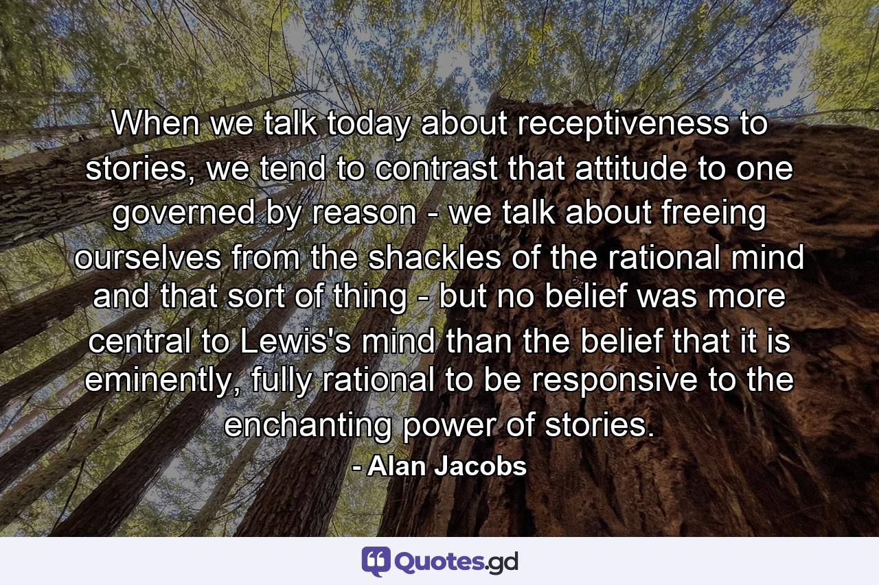 When we talk today about receptiveness to stories, we tend to contrast that attitude to one governed by reason - we talk about freeing ourselves from the shackles of the rational mind and that sort of thing - but no belief was more central to Lewis's mind than the belief that it is eminently, fully rational to be responsive to the enchanting power of stories. - Quote by Alan Jacobs