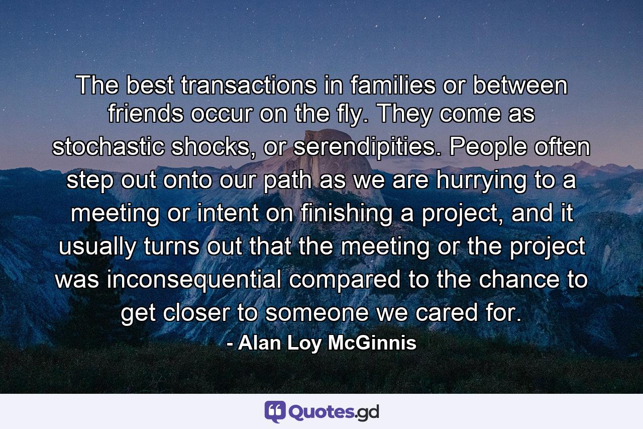 The best transactions in families or between friends occur on the fly. They come as stochastic shocks, or serendipities. People often step out onto our path as we are hurrying to a meeting or intent on finishing a project, and it usually turns out that the meeting or the project was inconsequential compared to the chance to get closer to someone we cared for. - Quote by Alan Loy McGinnis