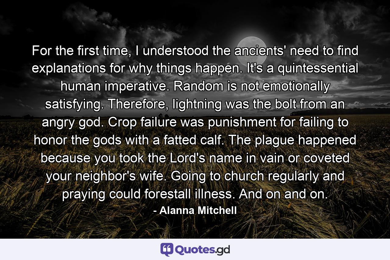 For the first time, I understood the ancients' need to find explanations for why things happen. It's a quintessential human imperative. Random is not emotionally satisfying. Therefore, lightning was the bolt from an angry god. Crop failure was punishment for failing to honor the gods with a fatted calf. The plague happened because you took the Lord's name in vain or coveted your neighbor's wife. Going to church regularly and praying could forestall illness. And on and on. - Quote by Alanna Mitchell