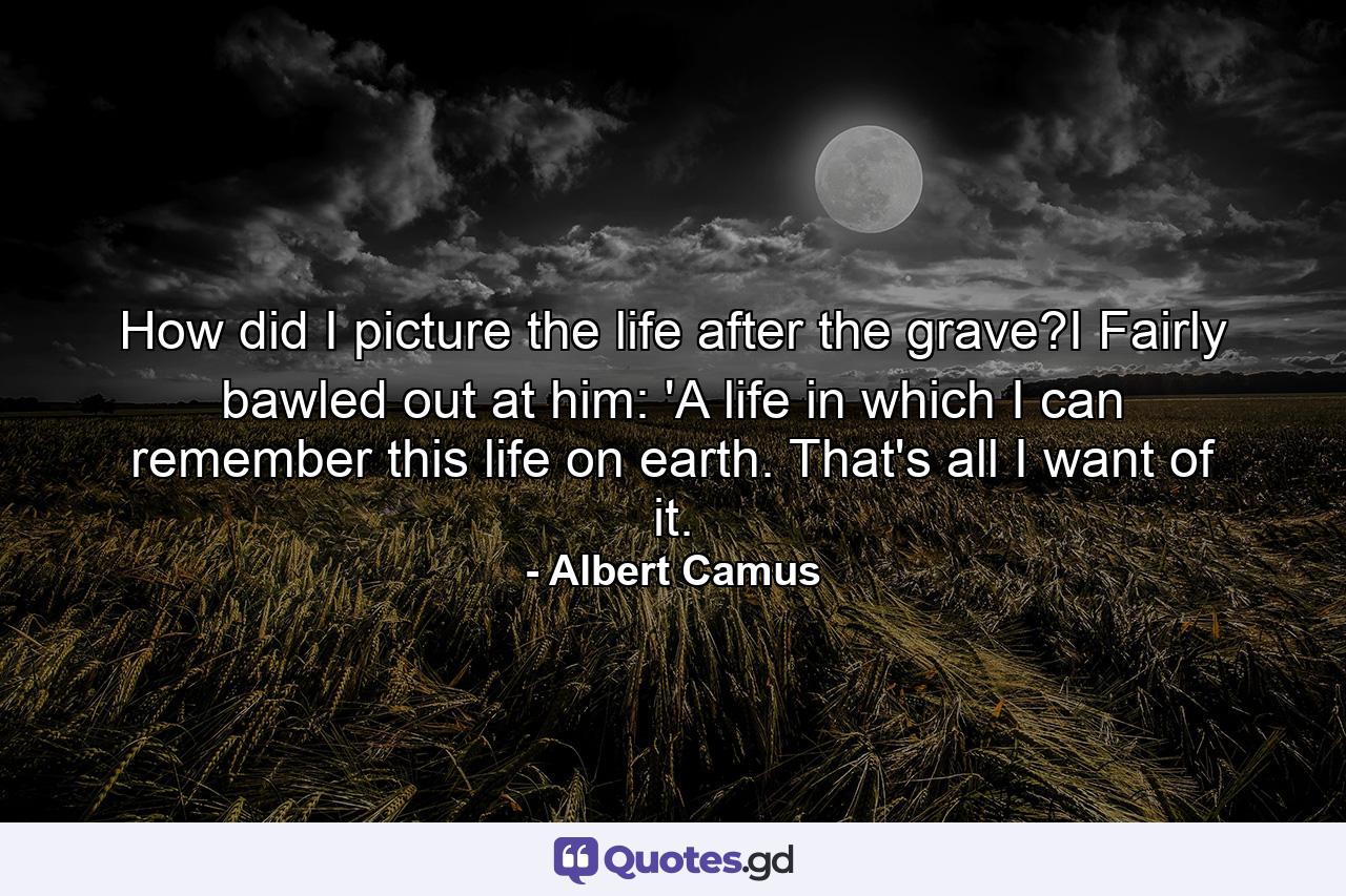 How did I picture the life after the grave?I Fairly bawled out at him: 'A life in which I can remember this life on earth. That's all I want of it. - Quote by Albert Camus