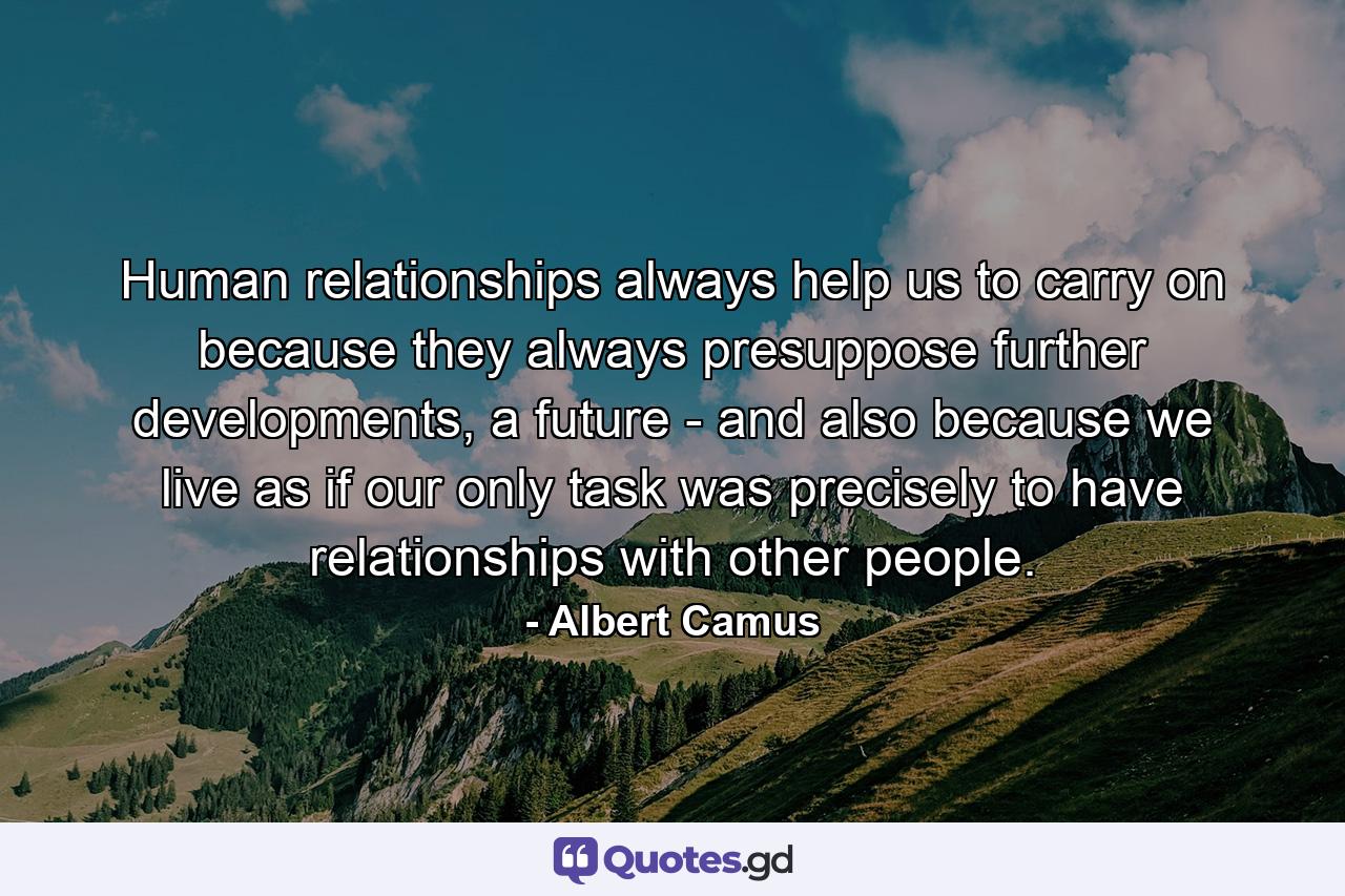 Human relationships always help us to carry on because they always presuppose further developments, a future - and also because we live as if our only task was precisely to have relationships with other people. - Quote by Albert Camus