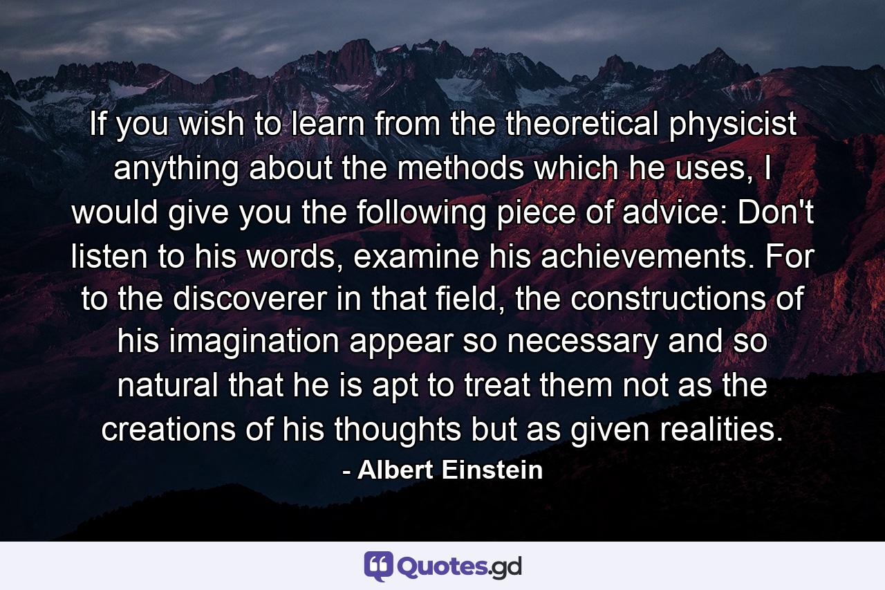 If you wish to learn from the theoretical physicist anything about the methods which he uses, I would give you the following piece of advice: Don't listen to his words, examine his achievements. For to the discoverer in that field, the constructions of his imagination appear so necessary and so natural that he is apt to treat them not as the creations of his thoughts but as given realities. - Quote by Albert Einstein