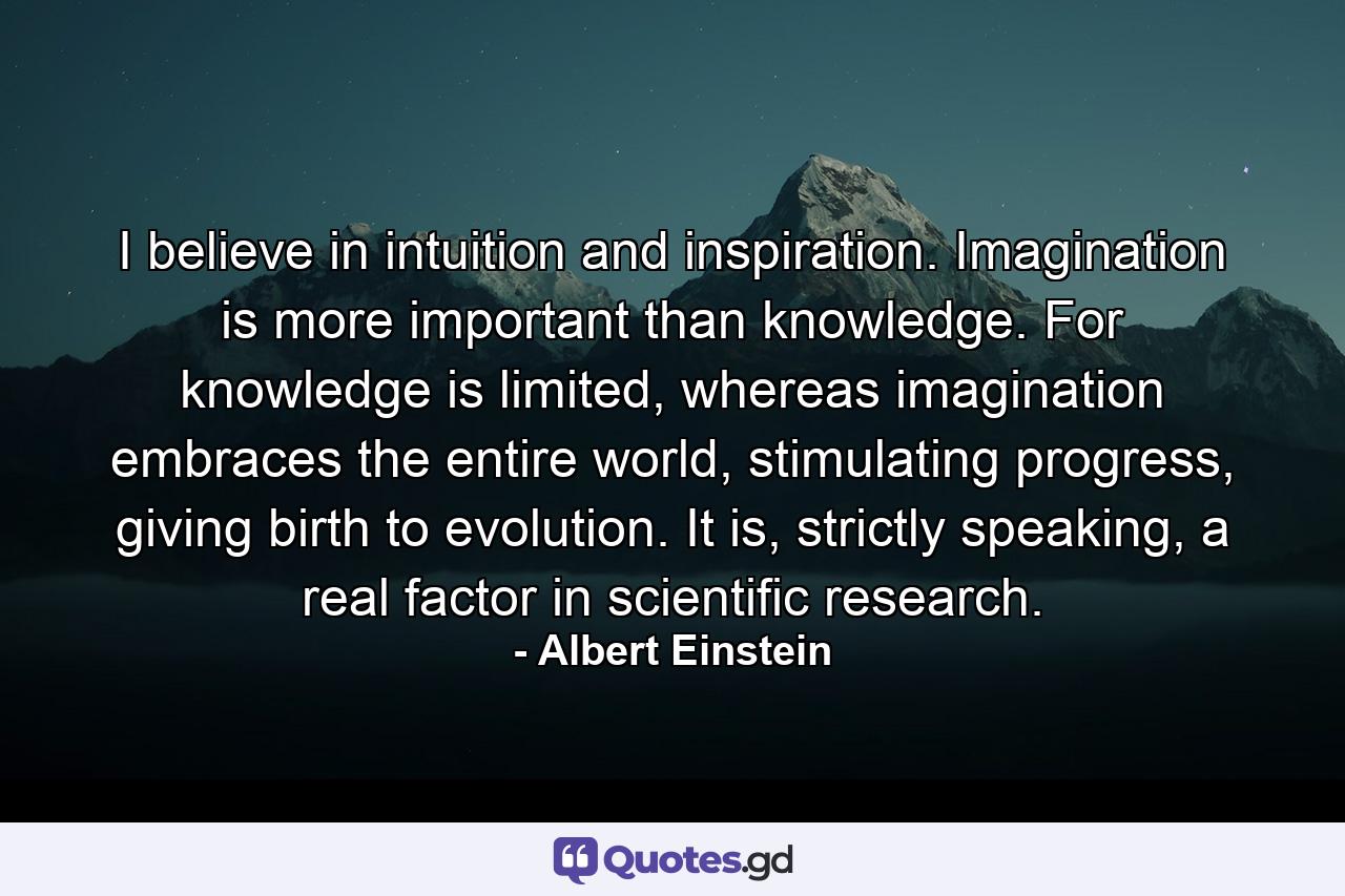 I believe in intuition and inspiration. Imagination is more important than knowledge. For knowledge is limited, whereas imagination embraces the entire world, stimulating progress, giving birth to evolution. It is, strictly speaking, a real factor in scientific research. - Quote by Albert Einstein