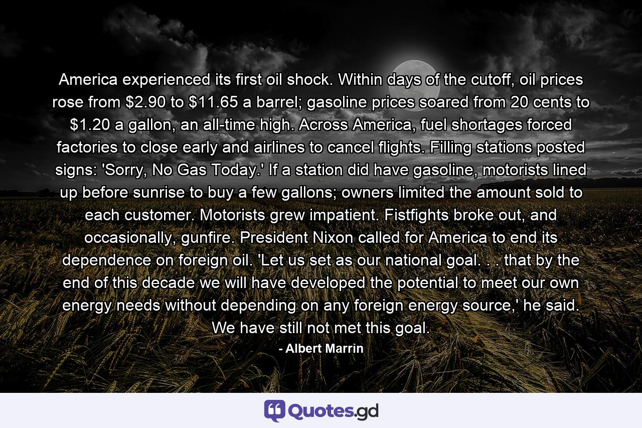 America experienced its first oil shock. Within days of the cutoff, oil prices rose from $2.90 to $11.65 a barrel; gasoline prices soared from 20 cents to $1.20 a gallon, an all-time high. Across America, fuel shortages forced factories to close early and airlines to cancel flights. Filling stations posted signs: 'Sorry, No Gas Today.' If a station did have gasoline, motorists lined up before sunrise to buy a few gallons; owners limited the amount sold to each customer. Motorists grew impatient. Fistfights broke out, and occasionally, gunfire. President Nixon called for America to end its dependence on foreign oil. 'Let us set as our national goal. . . that by the end of this decade we will have developed the potential to meet our own energy needs without depending on any foreign energy source,' he said. We have still not met this goal. - Quote by Albert Marrin