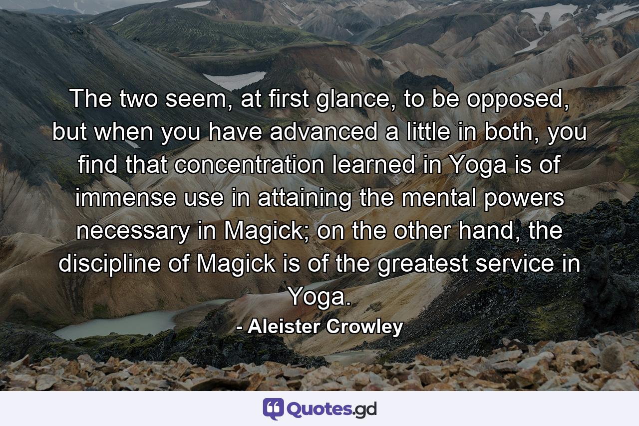 The two seem, at first glance, to be opposed, but when you have advanced a little in both, you find that concentration learned in Yoga is of immense use in attaining the mental powers necessary in Magick; on the other hand, the discipline of Magick is of the greatest service in Yoga. - Quote by Aleister Crowley