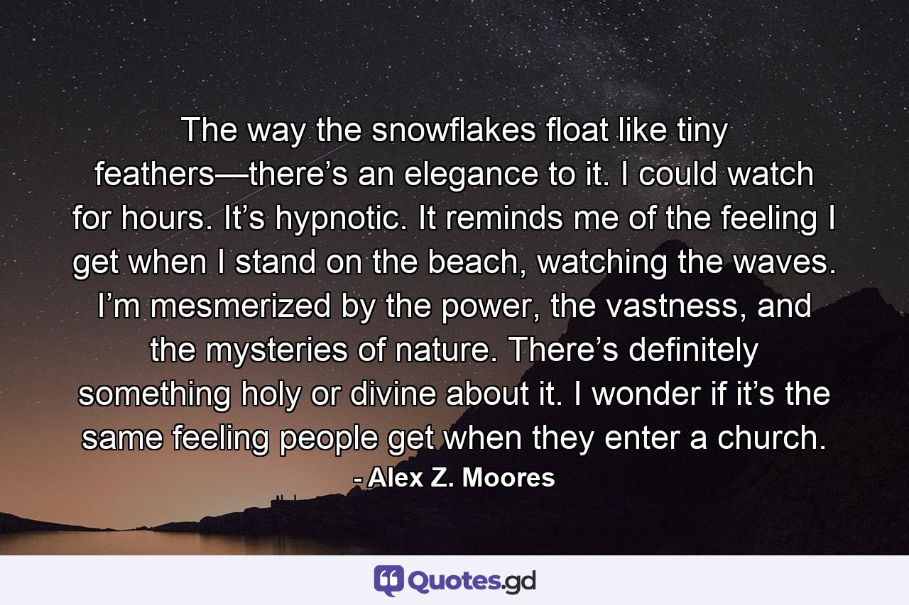 The way the snowflakes float like tiny feathers—there’s an elegance to it. I could watch for hours. It’s hypnotic. It reminds me of the feeling I get when I stand on the beach, watching the waves. I’m mesmerized by the power, the vastness, and the mysteries of nature. There’s definitely something holy or divine about it. I wonder if it’s the same feeling people get when they enter a church. - Quote by Alex Z. Moores