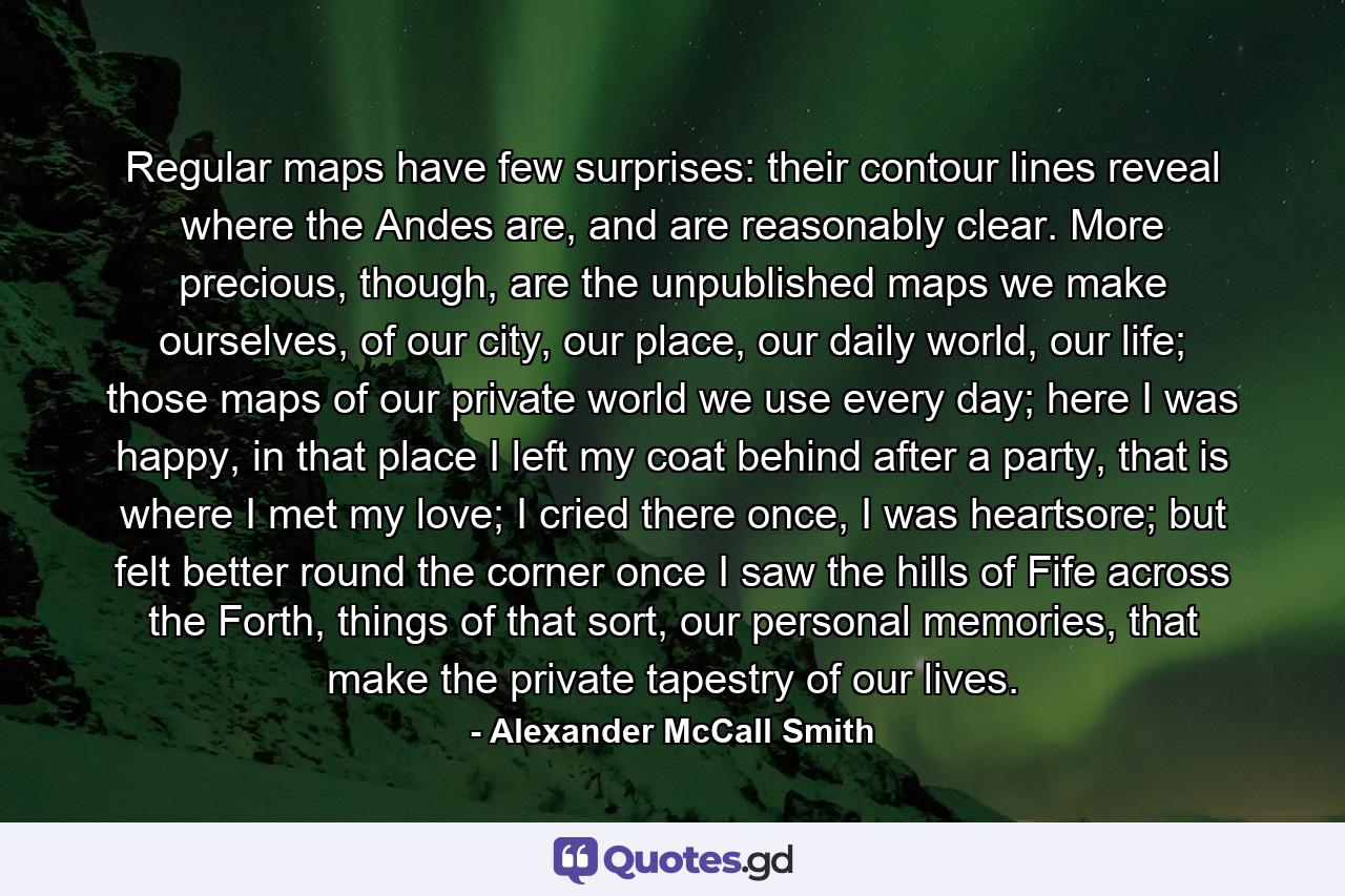 Regular maps have few surprises: their contour lines reveal where the Andes are, and are reasonably clear. More precious, though, are the unpublished maps we make ourselves, of our city, our place, our daily world, our life; those maps of our private world we use every day; here I was happy, in that place I left my coat behind after a party, that is where I met my love; I cried there once, I was heartsore; but felt better round the corner once I saw the hills of Fife across the Forth, things of that sort, our personal memories, that make the private tapestry of our lives. - Quote by Alexander McCall Smith