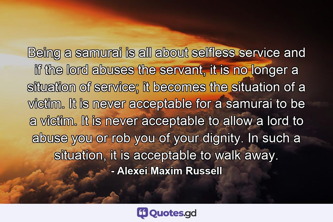 Being a samurai is all about selfless service and if the lord abuses the servant, it is no longer a situation of service; it becomes the situation of a victim. It is never acceptable for a samurai to be a victim. It is never acceptable to allow a lord to abuse you or rob you of your dignity. In such a situation, it is acceptable to walk away. - Quote by Alexei Maxim Russell