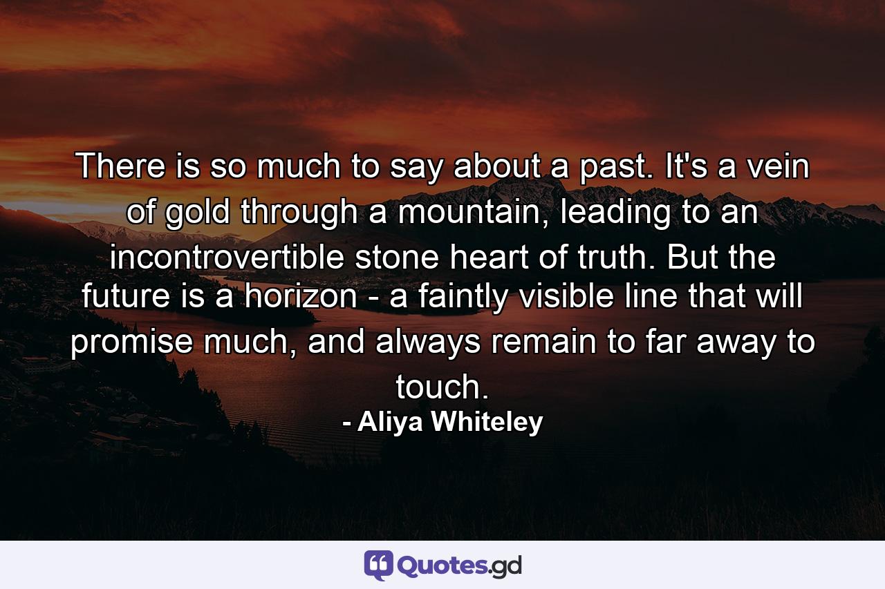 There is so much to say about a past. It's a vein of gold through a mountain, leading to an incontrovertible stone heart of truth. But the future is a horizon - a faintly visible line that will promise much, and always remain to far away to touch. - Quote by Aliya Whiteley