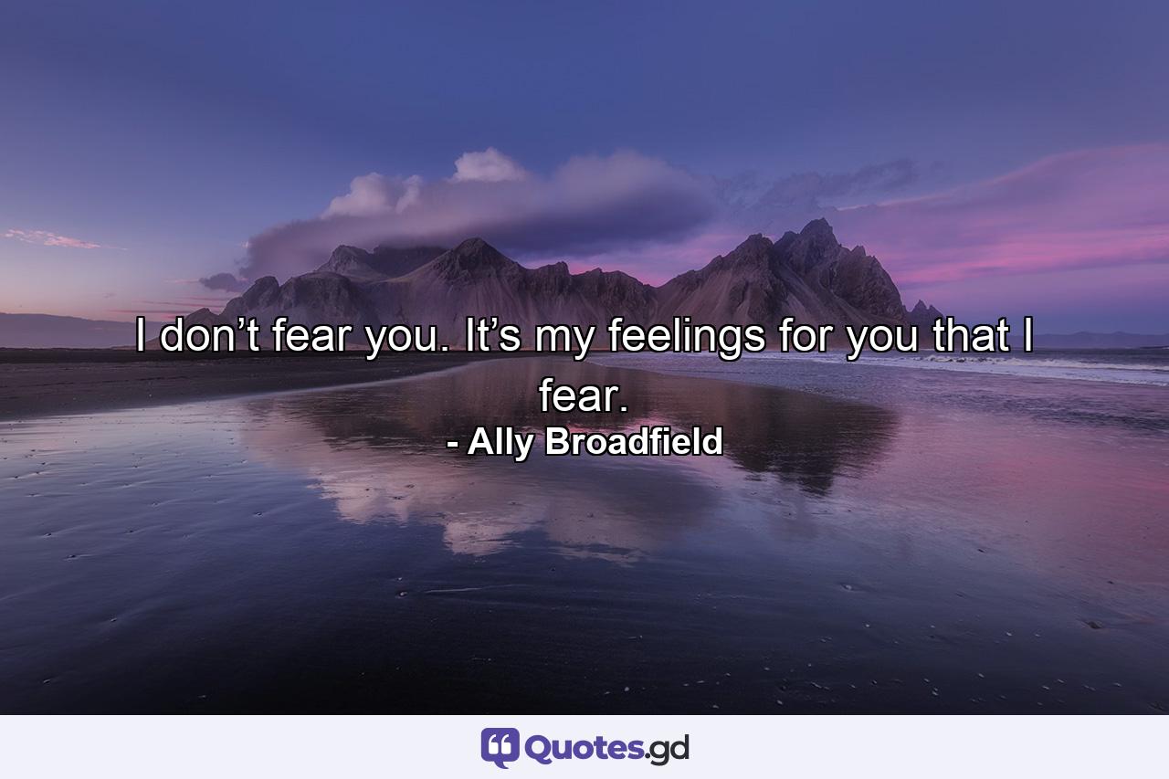 I don’t fear you. It’s my feelings for you that I fear. - Quote by Ally Broadfield