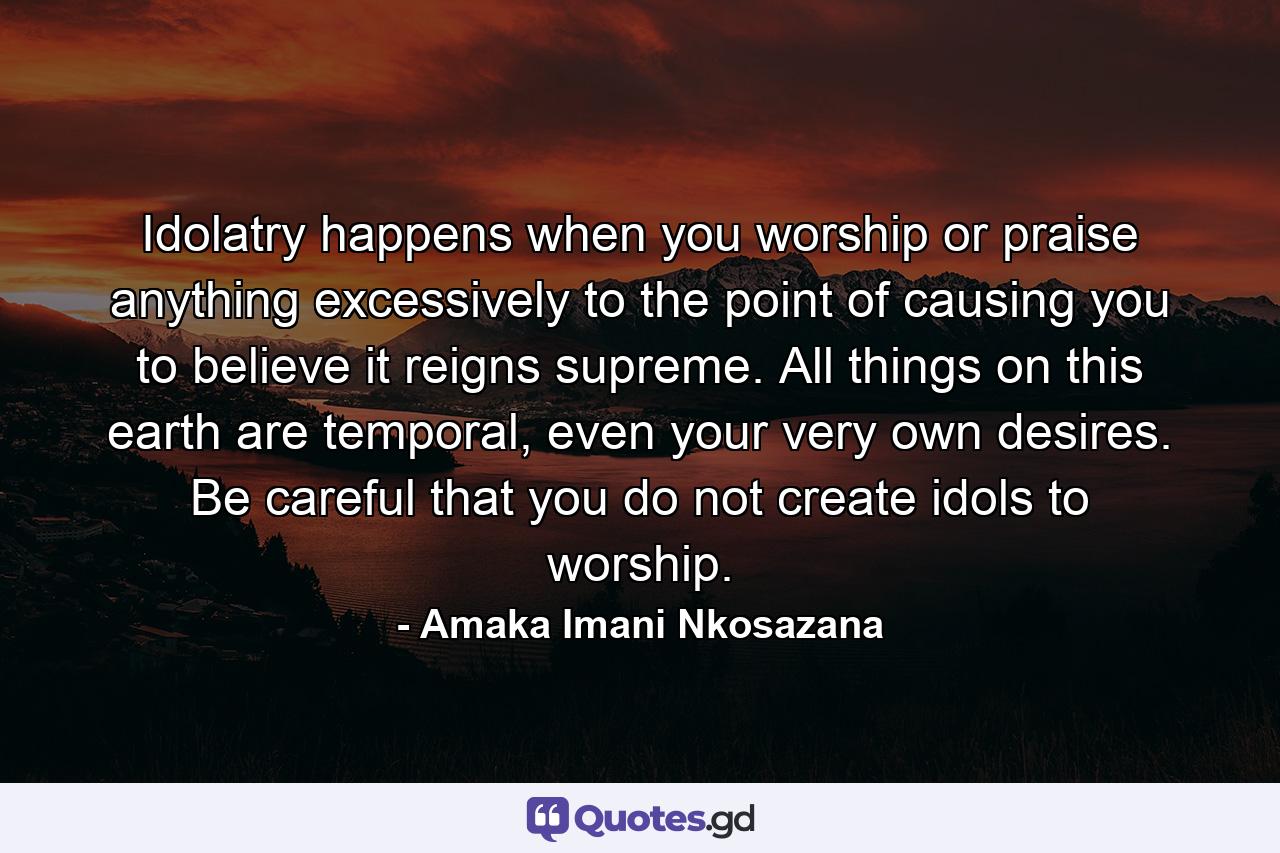 Idolatry happens when you worship or praise anything excessively to the point of causing you to believe it reigns supreme. All things on this earth are temporal, even your very own desires. Be careful that you do not create idols to worship. - Quote by Amaka Imani Nkosazana