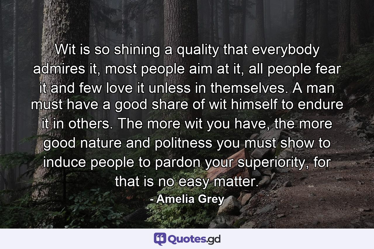 Wit is so shining a quality that everybody admires it, most people aim at it, all people fear it and few love it unless in themselves. A man must have a good share of wit himself to endure it in others. The more wit you have, the more good nature and politness you must show to induce people to pardon your superiority, for that is no easy matter. - Quote by Amelia Grey