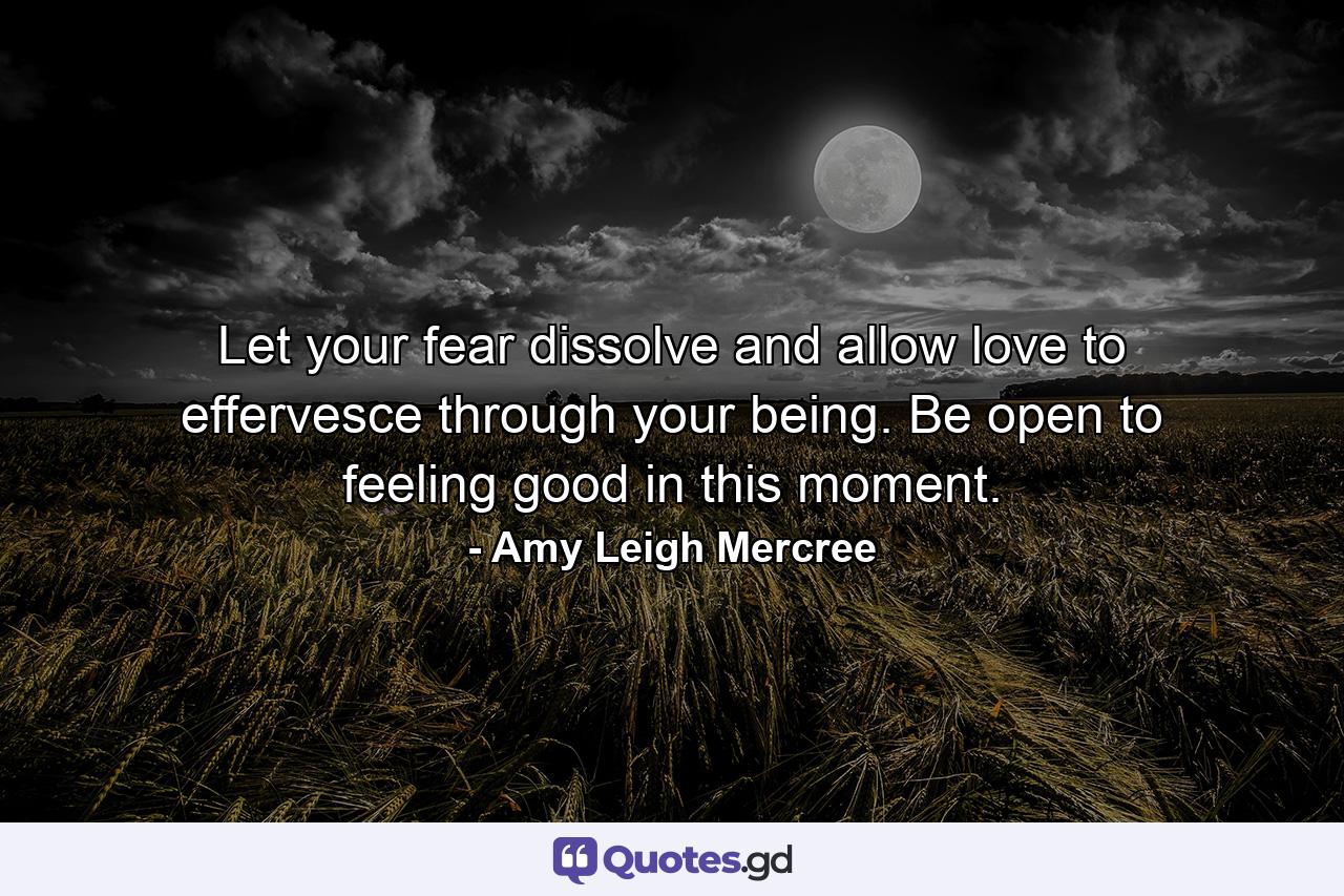 Let your fear dissolve and allow love to effervesce through your being. Be open to feeling good in this moment. - Quote by Amy Leigh Mercree