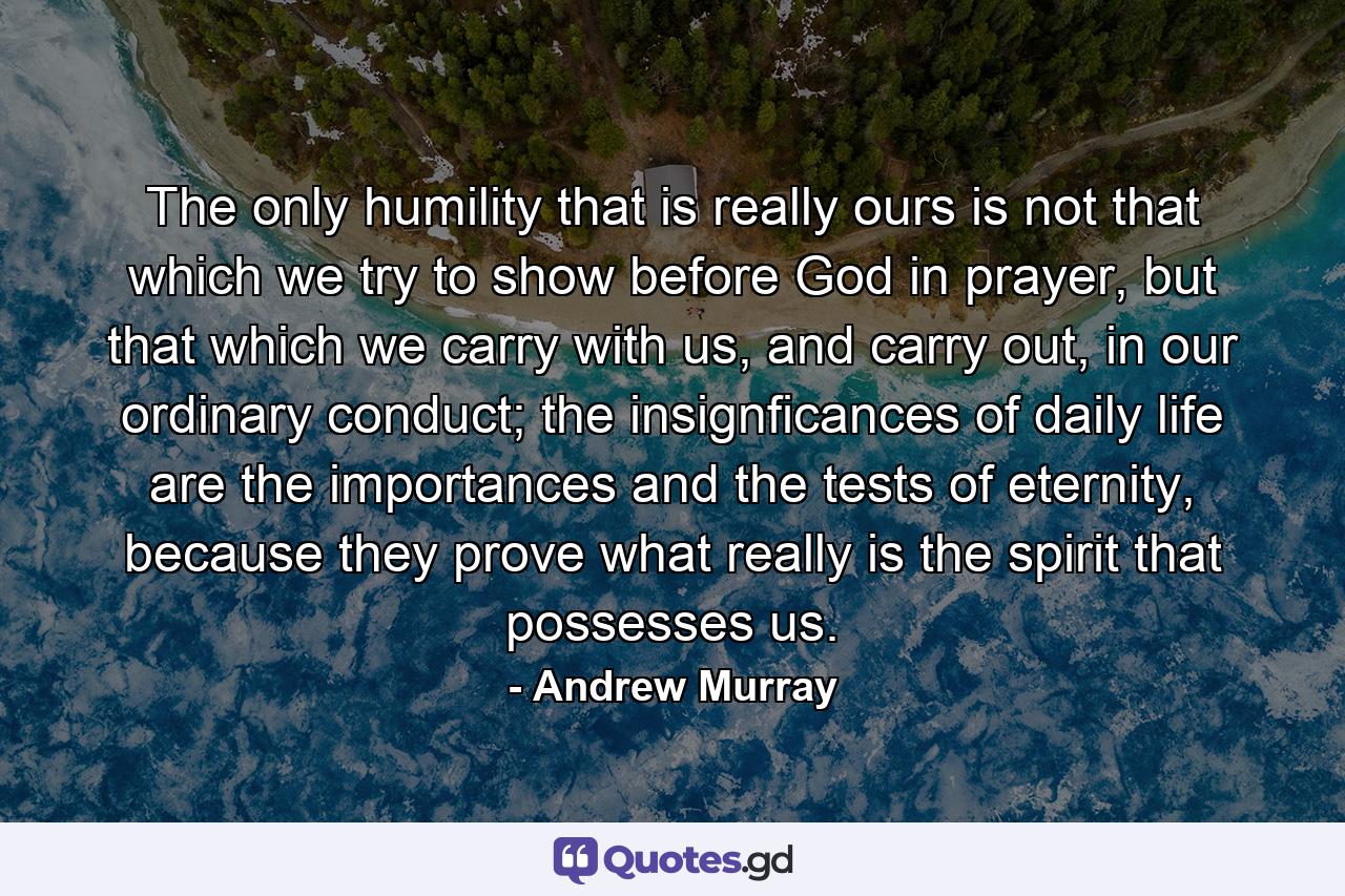 The only humility that is really ours is not that which we try to show before God in prayer, but that which we carry with us, and carry out, in our ordinary conduct; the insignficances of daily life are the importances and the tests of eternity, because they prove what really is the spirit that possesses us. - Quote by Andrew Murray