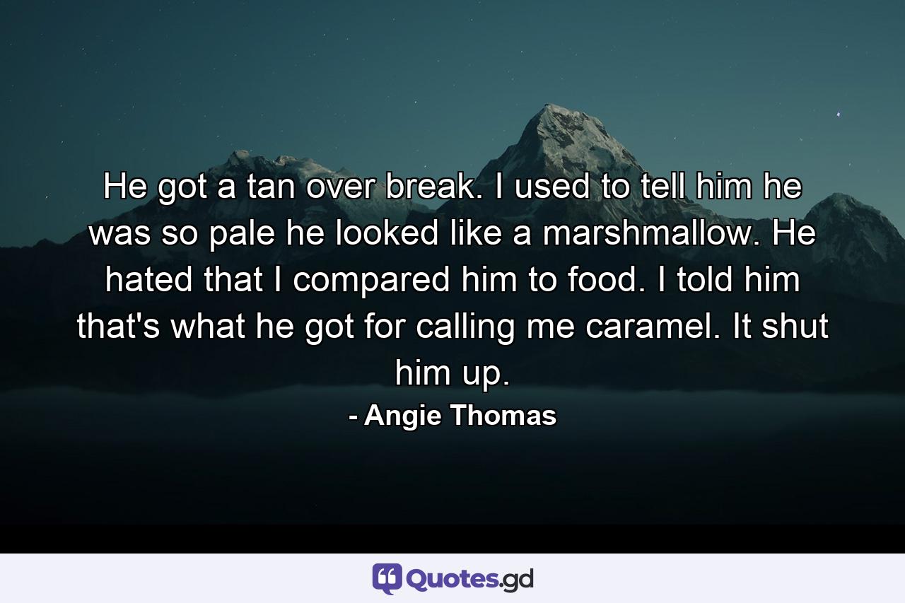 He got a tan over break. I used to tell him he was so pale he looked like a marshmallow. He hated that I compared him to food. I told him that's what he got for calling me caramel. It shut him up. - Quote by Angie Thomas