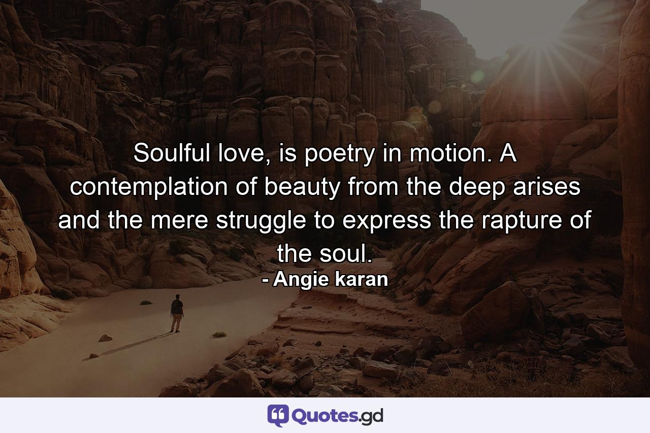 Soulful love, is poetry in motion. A contemplation of beauty from the deep arises and the mere struggle to express the rapture of the soul. - Quote by Angie karan