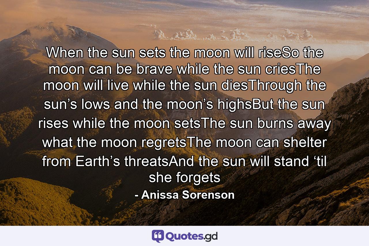 When the sun sets the moon will riseSo the moon can be brave while the sun criesThe moon will live while the sun diesThrough the sun’s lows and the moon’s highsBut the sun rises while the moon setsThe sun burns away what the moon regretsThe moon can shelter from Earth’s threatsAnd the sun will stand ‘til she forgets - Quote by Anissa Sorenson