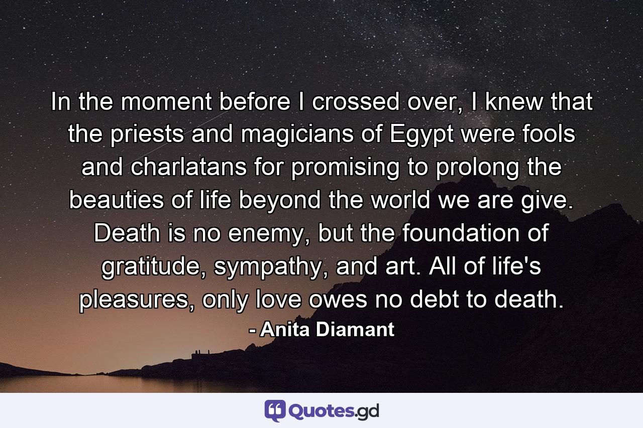 In the moment before I crossed over, I knew that the priests and magicians of Egypt were fools and charlatans for promising to prolong the beauties of life beyond the world we are give. Death is no enemy, but the foundation of gratitude, sympathy, and art. All of life's pleasures, only love owes no debt to death. - Quote by Anita Diamant