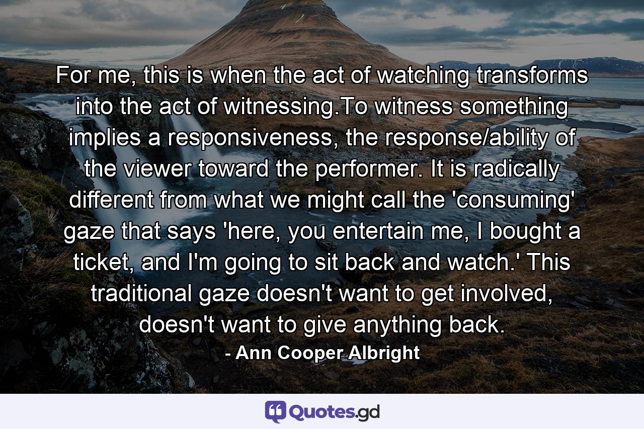 For me, this is when the act of watching transforms into the act of witnessing.To witness something implies a responsiveness, the response/ability of the viewer toward the performer. It is radically different from what we might call the 'consuming' gaze that says 'here, you entertain me, I bought a ticket, and I'm going to sit back and watch.' This traditional gaze doesn't want to get involved, doesn't want to give anything back. - Quote by Ann Cooper Albright