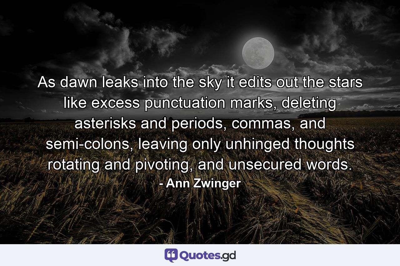 As dawn leaks into the sky it edits out the stars like excess punctuation marks, deleting asterisks and periods, commas, and semi-colons, leaving only unhinged thoughts rotating and pivoting, and unsecured words. - Quote by Ann Zwinger