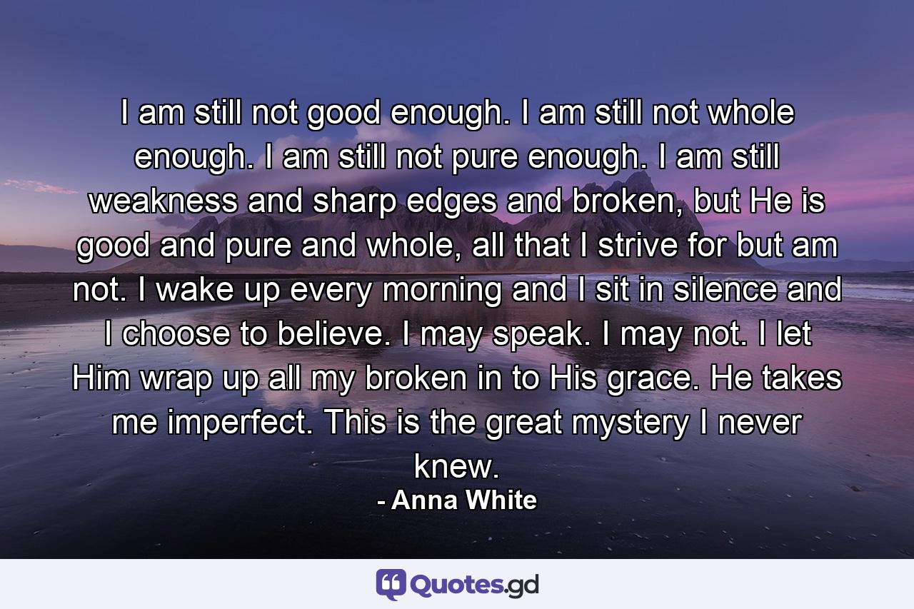 I am still not good enough. I am still not whole enough. I am still not pure enough. I am still weakness and sharp edges and broken, but He is good and pure and whole, all that I strive for but am not. I wake up every morning and I sit in silence and I choose to believe. I may speak. I may not. I let Him wrap up all my broken in to His grace. He takes me imperfect. This is the great mystery I never knew. - Quote by Anna White