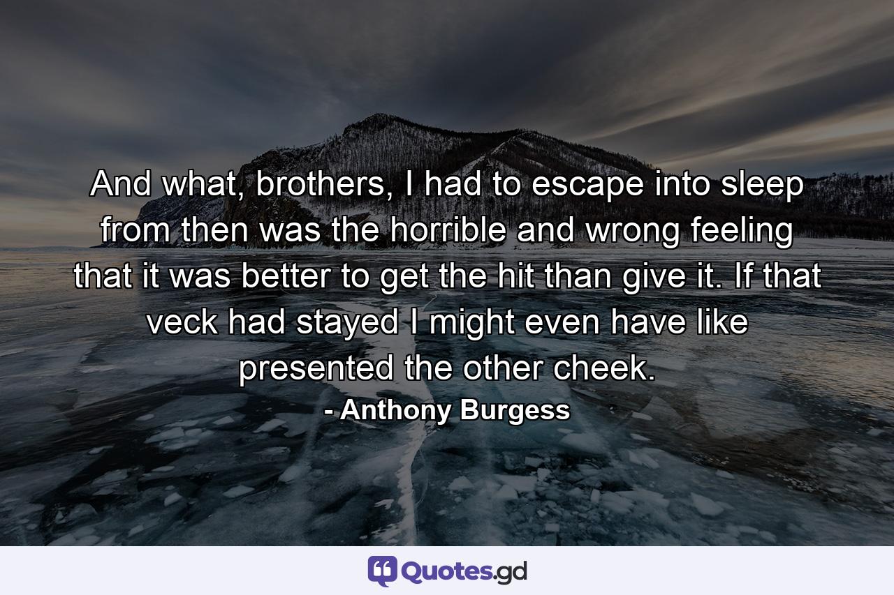 And what, brothers, I had to escape into sleep from then was the horrible and wrong feeling that it was better to get the hit than give it. If that veck had stayed I might even have like presented the other cheek. - Quote by Anthony Burgess